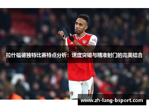 拉什福德独特比赛特点分析:速度突破与精准射门的完美结合 拉什福德独特比赛特点分析:速度突破与精准射门的完美结合