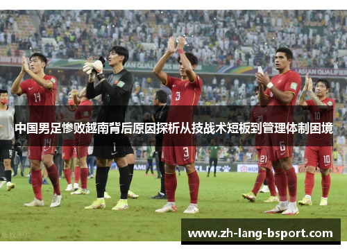 中国男足惨败越南背后原因探析从技战术短板到管理体制困境 中国男足惨败越南背后原因探析从技战术短板到管理体制困境