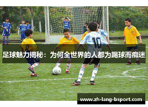 足球魅力揭秘:为何全世界的人都为踢球而痴迷 足球魅力揭秘:为何全世界的人都为踢球而痴迷