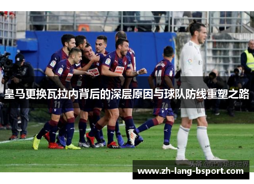 皇马更换瓦拉内背后的深层原因与球队防线重塑之路 皇马更换瓦拉内背后的深层原因与球队防线重塑之路